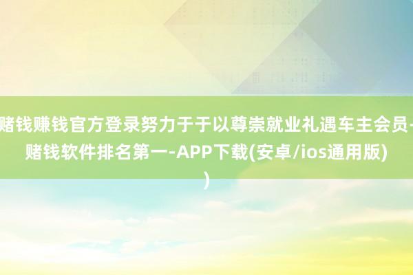 赌钱赚钱官方登录努力于于以尊崇就业礼遇车主会员-赌钱软件排名第一-APP下载(安卓/ios通用版)