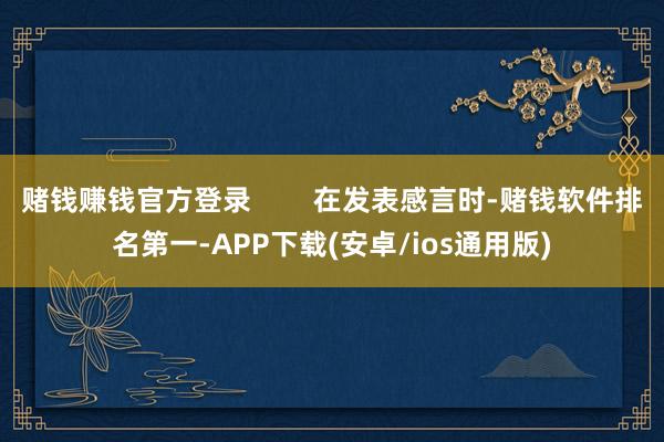 赌钱赚钱官方登录 在发表感言时-赌钱软件排名第一-APP下载(安卓/ios通用版)