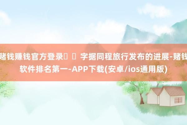 赌钱赚钱官方登录  字据同程旅行发布的进展-赌钱软件排名第一-APP下载(安卓/ios通用版)