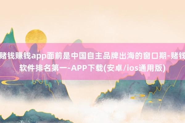 赌钱赚钱app面前是中国自主品牌出海的窗口期-赌钱软件排名第一-APP下载(安卓/ios通用版)