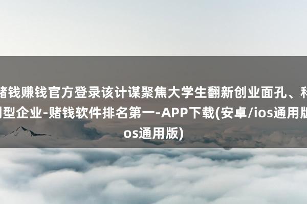 赌钱赚钱官方登录该计谋聚焦大学生翻新创业面孔、科创型企业-赌钱软件排名第一-APP下载(安卓/ios通用版)