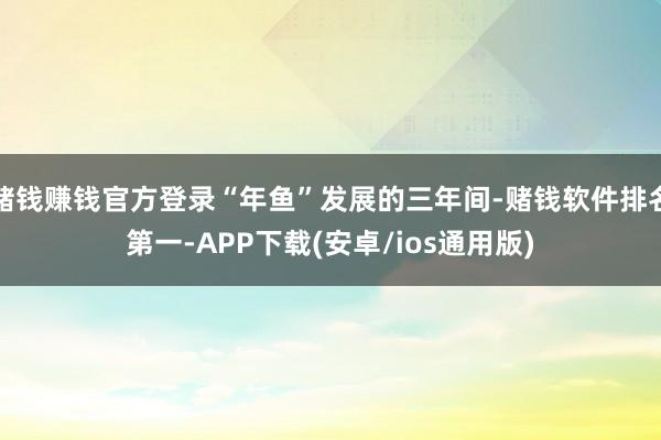 赌钱赚钱官方登录“年鱼”发展的三年间-赌钱软件排名第一-APP下载(安卓/ios通用版)