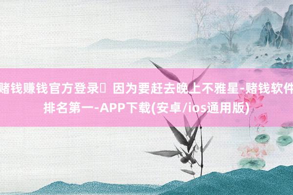赌钱赚钱官方登录	因为要赶去晚上不雅星-赌钱软件排名第一-APP下载(安卓/ios通用版)