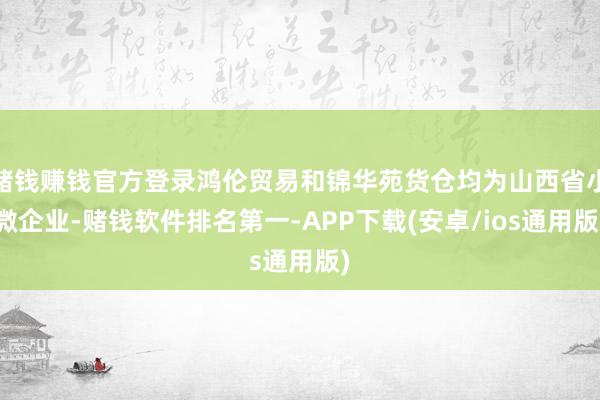 赌钱赚钱官方登录鸿伦贸易和锦华苑货仓均为山西省小微企业-赌钱软件排名第一-APP下载(安卓/ios通用版)