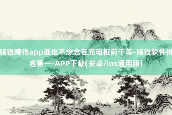 赌钱赚钱app谁也不念念在充电桩前干等-赌钱软件排名第一-APP下载(安卓/ios通用版)