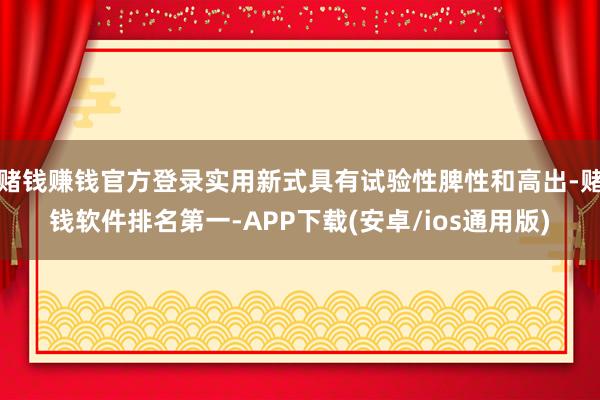 赌钱赚钱官方登录实用新式具有试验性脾性和高出-赌钱软件排名第一-APP下载(安卓/ios通用版)