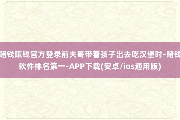 赌钱赚钱官方登录前夫哥带着孩子出去吃汉堡时-赌钱软件排名第一-APP下载(安卓/ios通用版)