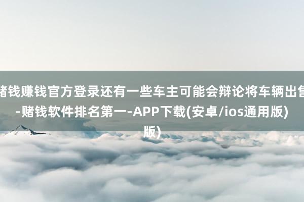 赌钱赚钱官方登录还有一些车主可能会辩论将车辆出售-赌钱软件排名第一-APP下载(安卓/ios通用版)