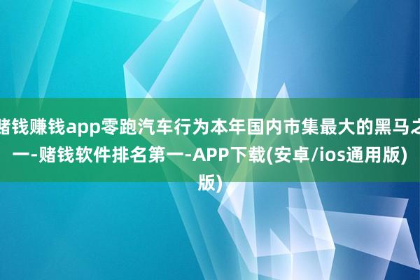 赌钱赚钱app零跑汽车行为本年国内市集最大的黑马之一-赌钱软件排名第一-APP下载(安卓/ios通用版)