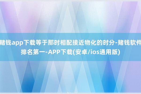赌钱app下载等于那时相配接近物化的时分-赌钱软件排名第一-APP下载(安卓/ios通用版)