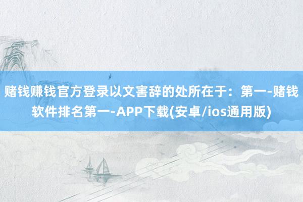 赌钱赚钱官方登录以文害辞的处所在于: 第一-赌钱软件排名第一-APP下载(安卓/ios通用版)