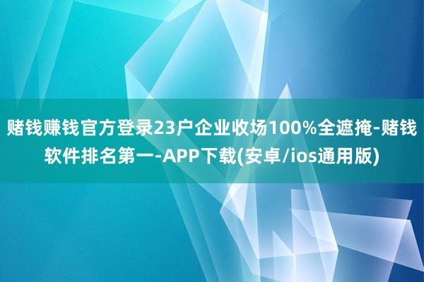 赌钱赚钱官方登录23户企业收场100%全遮掩-赌钱软件排名第一-APP下载(安卓/ios通用版)