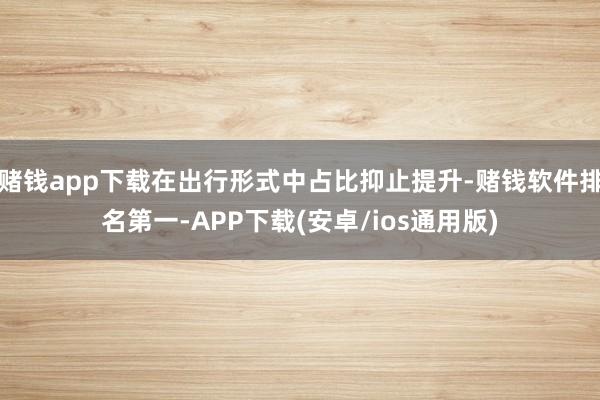 赌钱app下载在出行形式中占比抑止提升-赌钱软件排名第一-APP下载(安卓/ios通用版)