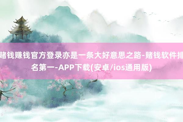 赌钱赚钱官方登录亦是一条大好意思之路-赌钱软件排名第一-APP下载(安卓/ios通用版)