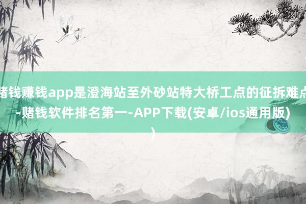 赌钱赚钱app是澄海站至外砂站特大桥工点的征拆难点-赌钱软件排名第一-APP下载(安卓/ios通用版)