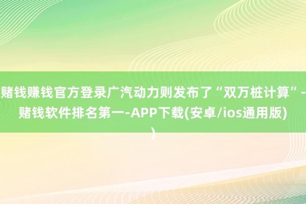 赌钱赚钱官方登录广汽动力则发布了“双万桩计算”-赌钱软件排名第一-APP下载(安卓/ios通用版)