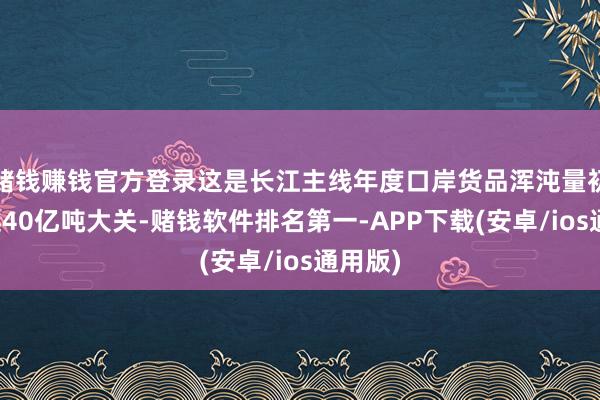 赌钱赚钱官方登录这是长江主线年度口岸货品浑沌量初度跨越40亿吨大关-赌钱软件排名第一-APP下载(安卓/ios通用版)