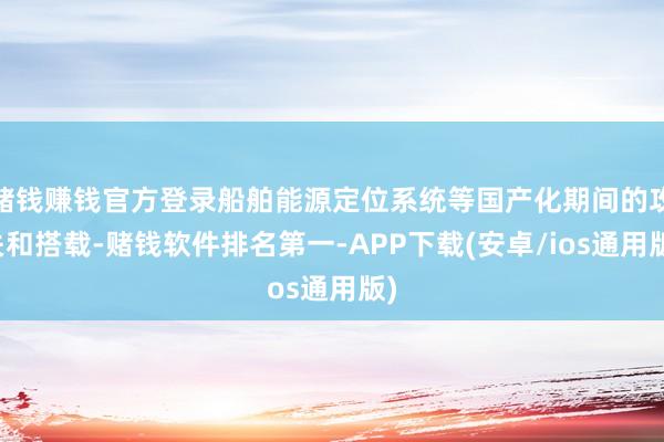赌钱赚钱官方登录船舶能源定位系统等国产化期间的攻关和搭载-赌钱软件排名第一-APP下载(安卓/ios通用版)