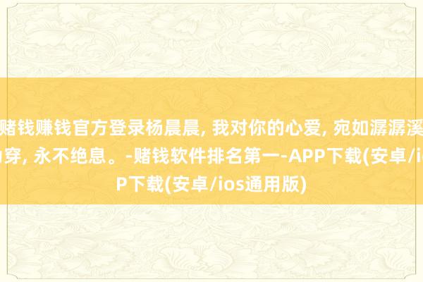 赌钱赚钱官方登录杨晨晨, 我对你的心爱, 宛如潺潺溪流, 户限为穿, 永不绝息。-赌钱软件排名第一-APP下载(安卓/ios通用版)
