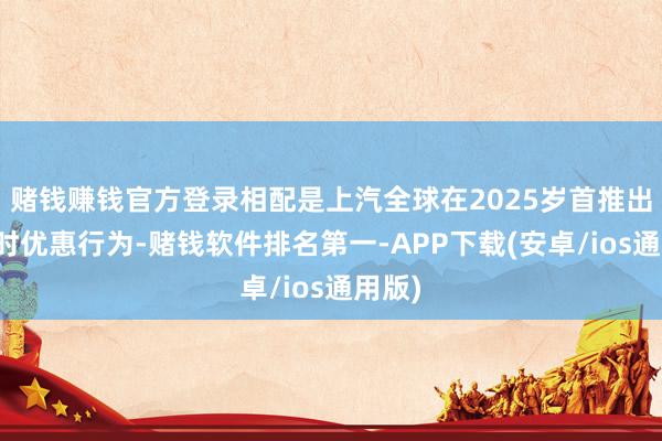 赌钱赚钱官方登录相配是上汽全球在2025岁首推出的限时优惠行为-赌钱软件排名第一-APP下载(安卓/ios通用版)