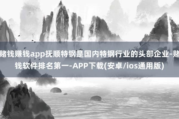赌钱赚钱app抚顺特钢是国内特钢行业的头部企业-赌钱软件排名第一-APP下载(安卓/ios通用版)