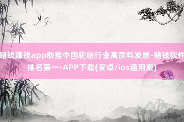 赌钱赚钱app助推中国轮胎行业高质料发展-赌钱软件排名第一-APP下载(安卓/ios通用版)