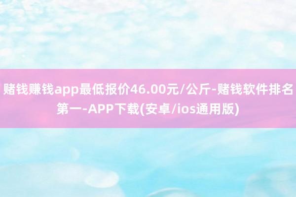 赌钱赚钱app最低报价46.00元/公斤-赌钱软件排名第一-APP下载(安卓/ios通用版)