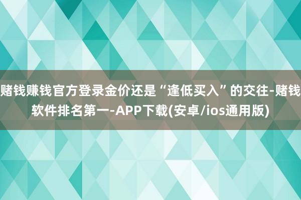 赌钱赚钱官方登录金价还是“逢低买入”的交往-赌钱软件排名第一-APP下载(安卓/ios通用版)