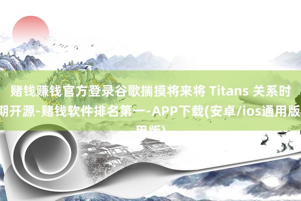 赌钱赚钱官方登录谷歌揣摸将来将 Titans 关系时期开源-赌钱软件排名第一-APP下载(安卓/ios通用版)