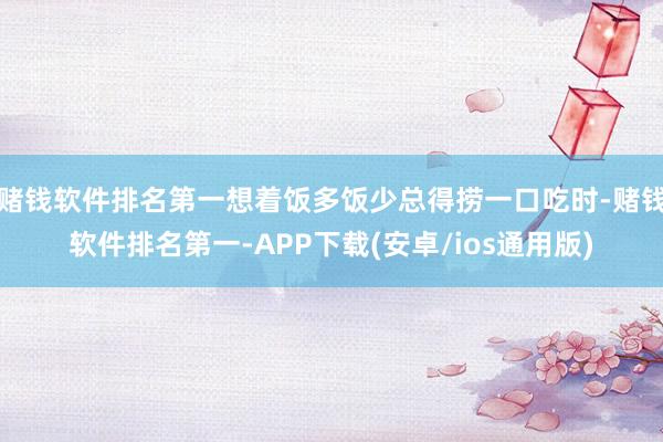 赌钱软件排名第一想着饭多饭少总得捞一口吃时-赌钱软件排名第一-APP下载(安卓/ios通用版)