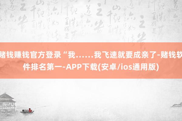 赌钱赚钱官方登录“我……我飞速就要成亲了-赌钱软件排名第一-APP下载(安卓/ios通用版)