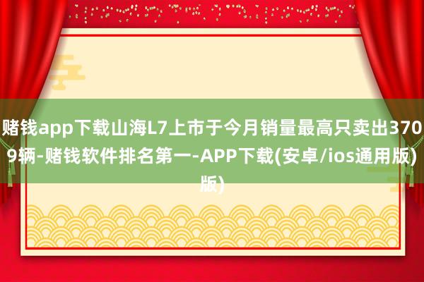 赌钱app下载山海L7上市于今月销量最高只卖出3709辆-赌钱软件排名第一-APP下载(安卓/ios通用版)