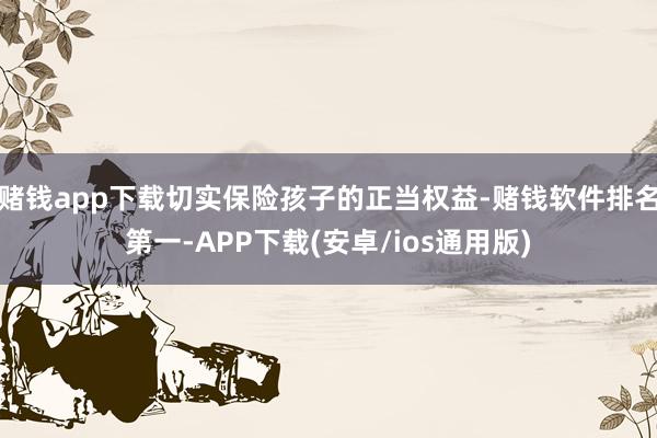 赌钱app下载切实保险孩子的正当权益-赌钱软件排名第一-APP下载(安卓/ios通用版)