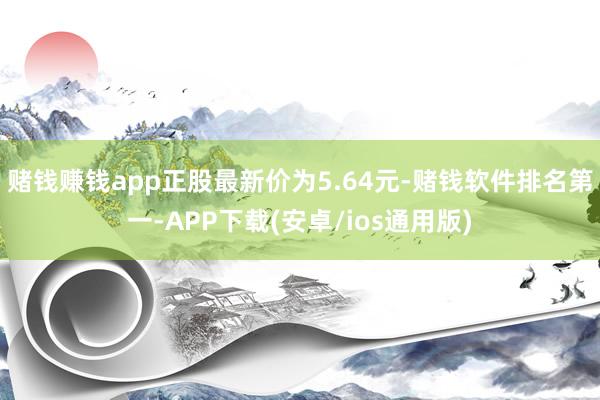 赌钱赚钱app正股最新价为5.64元-赌钱软件排名第一-APP下载(安卓/ios通用版)
