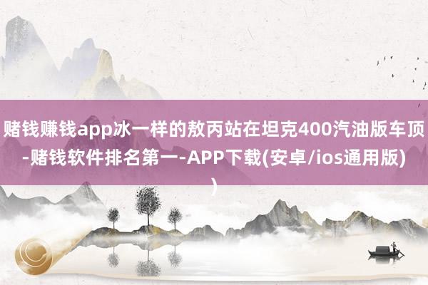 赌钱赚钱app冰一样的敖丙站在坦克400汽油版车顶-赌钱软件排名第一-APP下载(安卓/ios通用版)