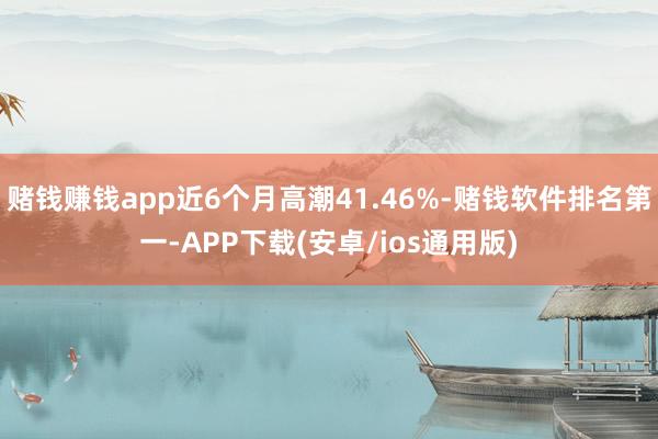 赌钱赚钱app近6个月高潮41.46%-赌钱软件排名第一-APP下载(安卓/ios通用版)