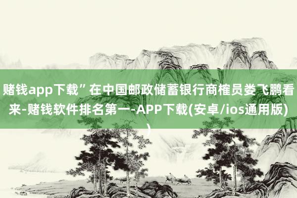 赌钱app下载”　　在中国邮政储蓄银行商榷员娄飞鹏看来-赌钱软件排名第一-APP下载(安卓/ios通用版)