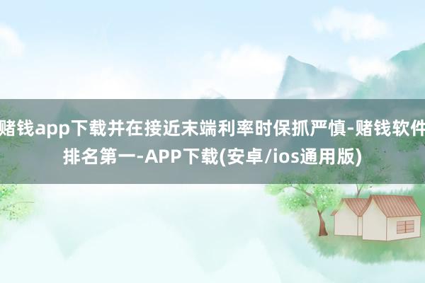 赌钱app下载并在接近末端利率时保抓严慎-赌钱软件排名第一-APP下载(安卓/ios通用版)