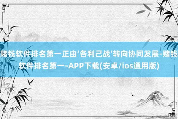 赌钱软件排名第一正由‘各利己战’转向协同发展-赌钱软件排名第一-APP下载(安卓/ios通用版)