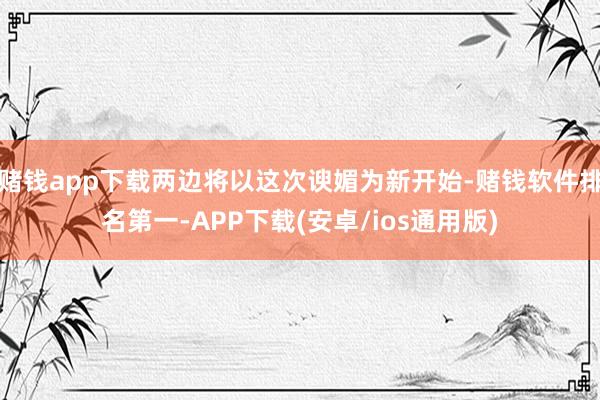 赌钱app下载两边将以这次谀媚为新开始-赌钱软件排名第一-APP下载(安卓/ios通用版)