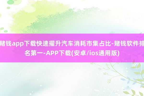 赌钱app下载快速擢升汽车消耗市集占比-赌钱软件排名第一-APP下载(安卓/ios通用版)