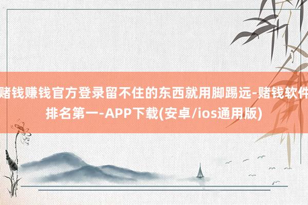 赌钱赚钱官方登录留不住的东西就用脚踢远-赌钱软件排名第一-APP下载(安卓/ios通用版)