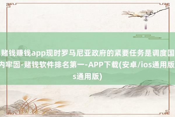 赌钱赚钱app现时罗马尼亚政府的紧要任务是调度国内牢固-赌钱软件排名第一-APP下载(安卓/ios通用版)