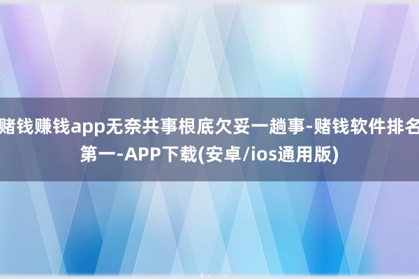 赌钱赚钱app无奈共事根底欠妥一趟事-赌钱软件排名第一-APP下载(安卓/ios通用版)