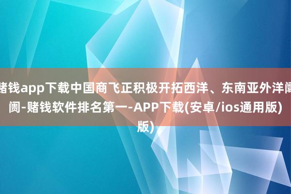赌钱app下载中国商飞正积极开拓西洋、东南亚外洋阛阓-赌钱软件排名第一-APP下载(安卓/ios通用版)