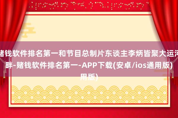 赌钱软件排名第一和节目总制片东谈主李炳皆聚大运河畔-赌钱软件排名第一-APP下载(安卓/ios通用版)