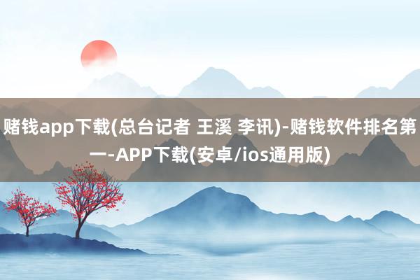 赌钱app下载(总台记者 王溪 李讯)-赌钱软件排名第一-APP下载(安卓/ios通用版)