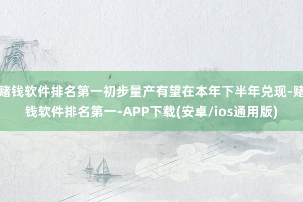 赌钱软件排名第一初步量产有望在本年下半年兑现-赌钱软件排名第一-APP下载(安卓/ios通用版)