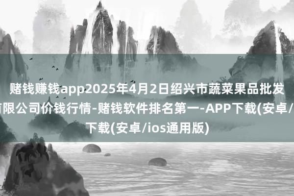 赌钱赚钱app2025年4月2日绍兴市蔬菜果品批发来回市集有限公司价钱行情-赌钱软件排名第一-APP下载(安卓/ios通用版)