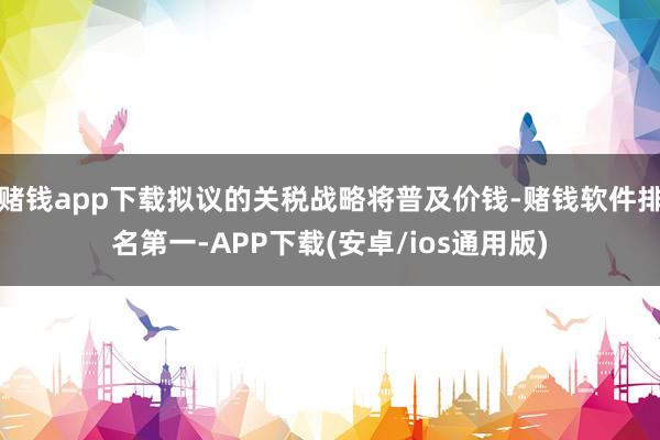赌钱app下载拟议的关税战略将普及价钱-赌钱软件排名第一-APP下载(安卓/ios通用版)
